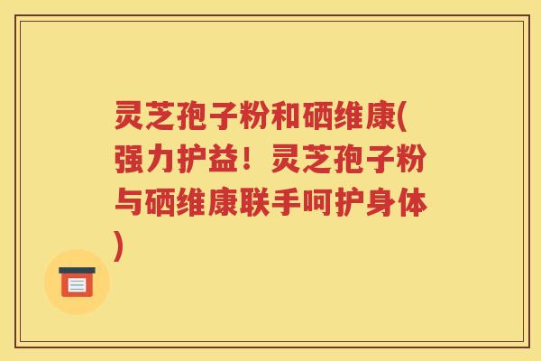 灵芝孢子粉和硒维康(强力护益！灵芝孢子粉与硒维康联手呵护身体)