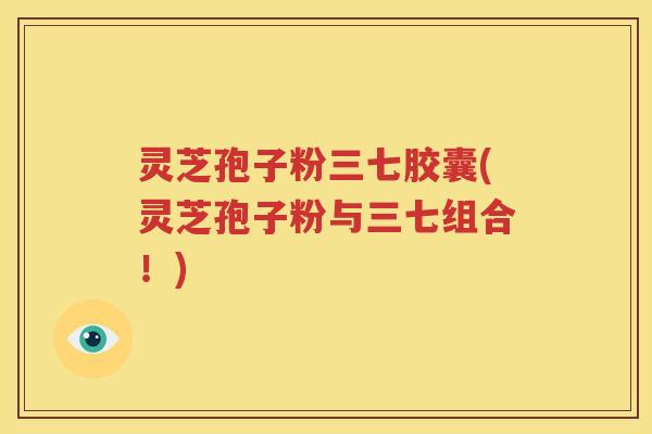 灵芝孢子粉三七胶囊(灵芝孢子粉与三七组合！)