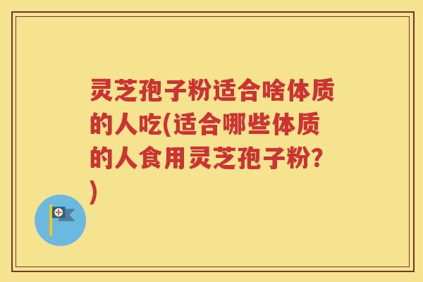 灵芝孢子粉适合啥体质的人吃(适合哪些体质的人食用灵芝孢子粉？)