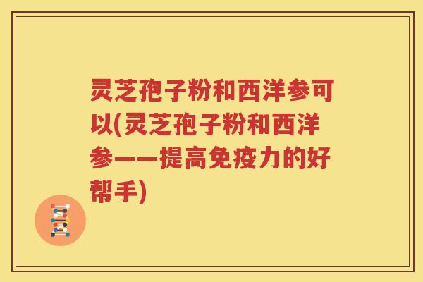 灵芝孢子粉和西洋参可以(灵芝孢子粉和西洋参——提高免疫力的好帮手)