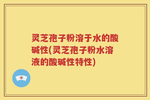 灵芝孢子粉溶于水的酸碱性(灵芝孢子粉水溶液的酸碱性特性)
