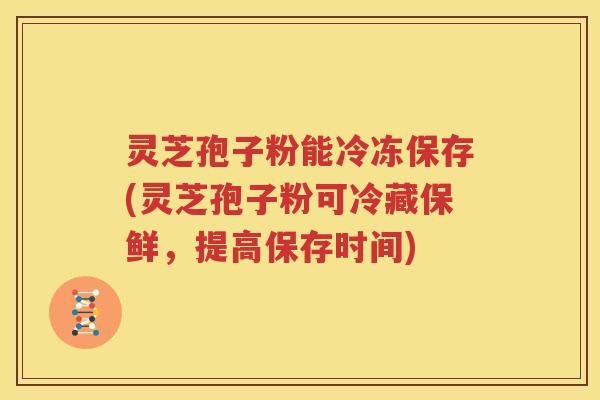 灵芝孢子粉能冷冻保存(灵芝孢子粉可冷藏保鲜，提高保存时间)