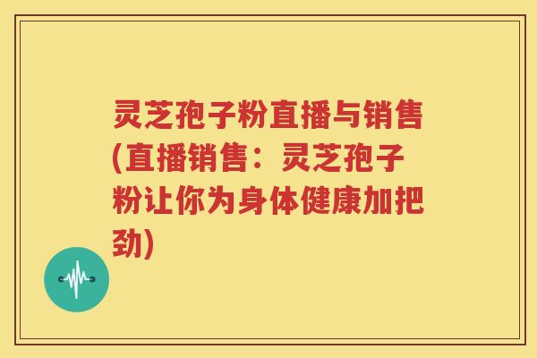灵芝孢子粉直播与销售(直播销售：灵芝孢子粉让你为身体健康加把劲)
