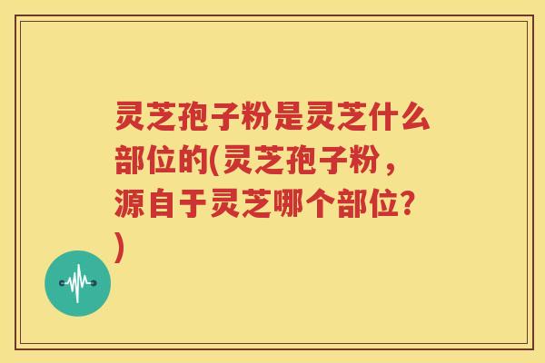 灵芝孢子粉是灵芝什么部位的(灵芝孢子粉，源自于灵芝哪个部位？)