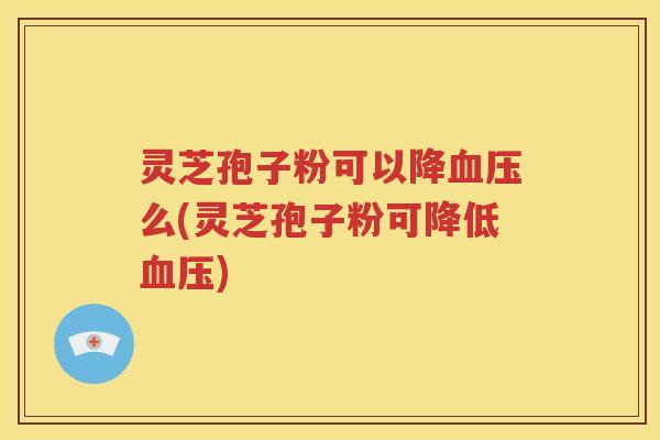 灵芝孢子粉可以降血压么(灵芝孢子粉可降低血压)