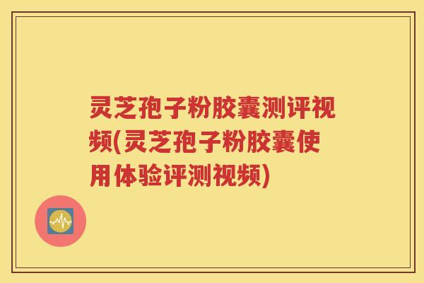 灵芝孢子粉胶囊测评视频(灵芝孢子粉胶囊使用体验评测视频)