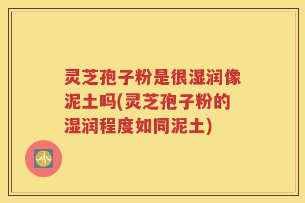 灵芝孢子粉是很湿润像泥土吗(灵芝孢子粉的湿润程度如同泥土)