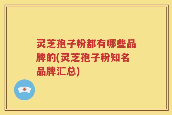 灵芝孢子粉都有哪些品牌的(灵芝孢子粉知名品牌汇总)