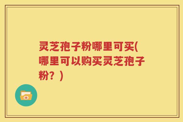 灵芝孢子粉哪里可买(哪里可以购买灵芝孢子粉？)