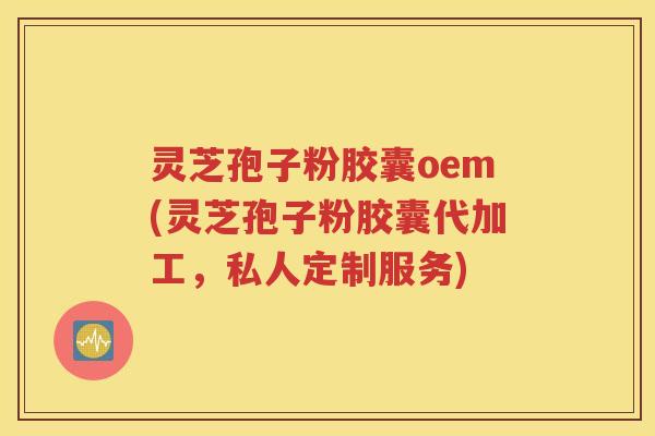 灵芝孢子粉胶囊oem(灵芝孢子粉胶囊代加工，私人定制服务)