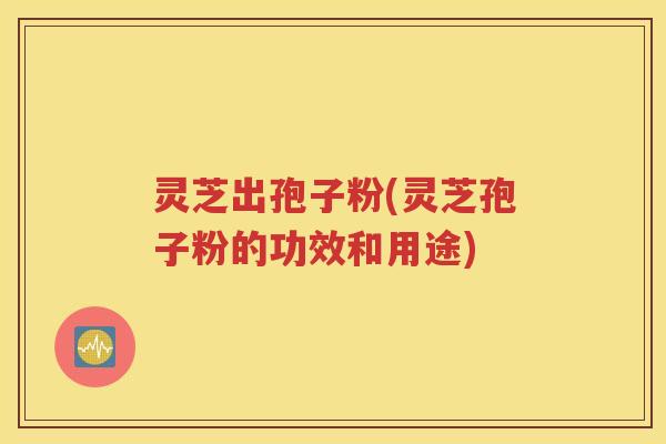灵芝出孢子粉(灵芝孢子粉的功效和用途)