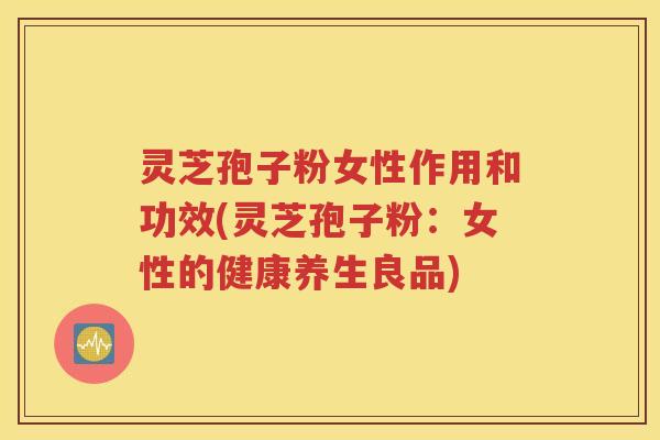 灵芝孢子粉女性作用和功效(灵芝孢子粉：女性的健康养生良品)