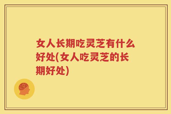 女人长期吃灵芝有什么好处(女人吃灵芝的长期好处)