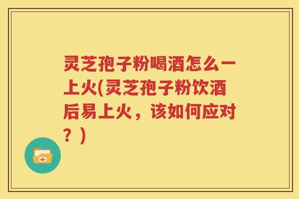 灵芝孢子粉喝酒怎么一上火(灵芝孢子粉饮酒后易上火，该如何应对？)
