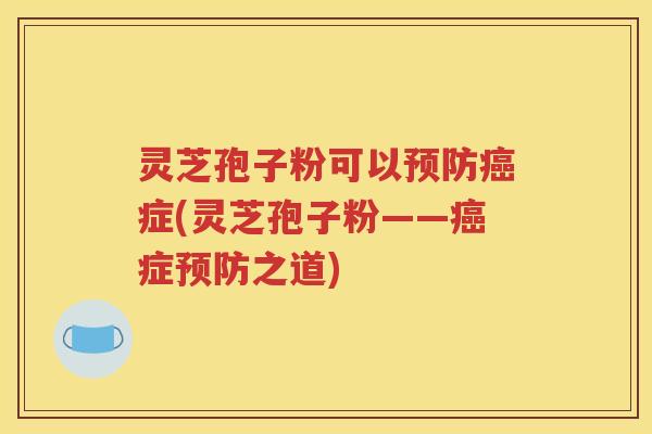 灵芝孢子粉可以预防癌症(灵芝孢子粉——癌症预防之道)