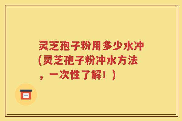 灵芝孢子粉用多少水冲(灵芝孢子粉冲水方法，一次性了解！)