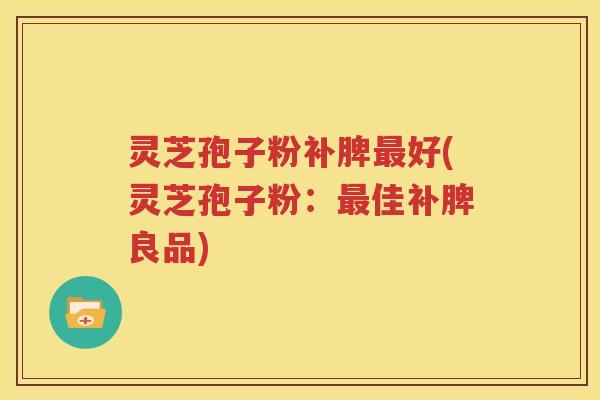 灵芝孢子粉补脾最好(灵芝孢子粉：最佳补脾良品)