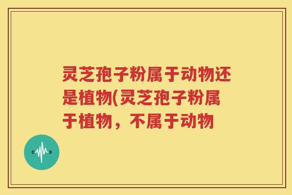 灵芝孢子粉属于动物还是植物(灵芝孢子粉属于植物，不属于动物