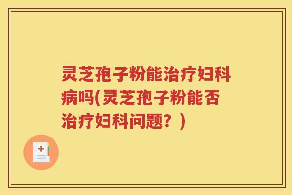 灵芝孢子粉能治疗妇科病吗(灵芝孢子粉能否治疗妇科问题？)