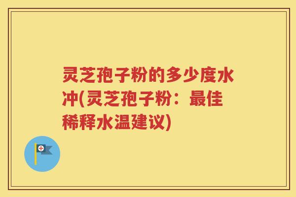 灵芝孢子粉的多少度水冲(灵芝孢子粉：最佳稀释水温建议)