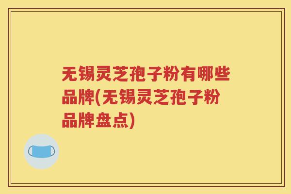无锡灵芝孢子粉有哪些品牌(无锡灵芝孢子粉品牌盘点)