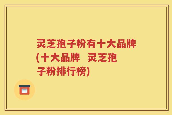 灵芝孢子粉有十大品牌(十大品牌  灵芝孢子粉排行榜)