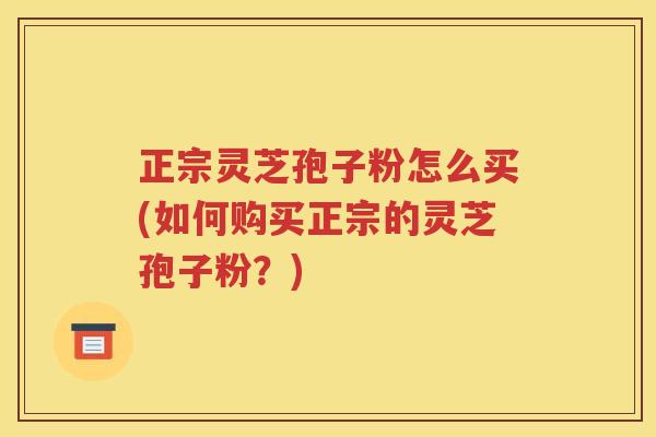 正宗灵芝孢子粉怎么买(如何购买正宗的灵芝孢子粉？)