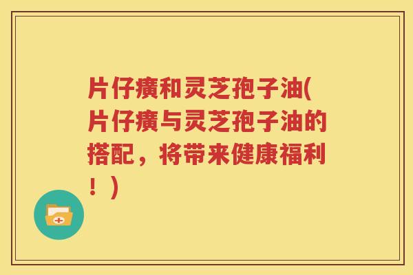 片仔癀和灵芝孢子油(片仔癀与灵芝孢子油的搭配，将带来健康福利！)
