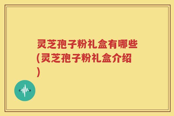 灵芝孢子粉礼盒有哪些(灵芝孢子粉礼盒介绍)