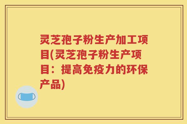 灵芝孢子粉生产加工项目(灵芝孢子粉生产项目：提高免疫力的环保产品)