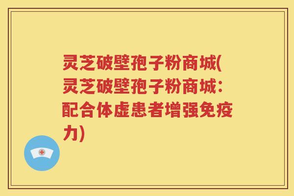 灵芝破壁孢子粉商城(灵芝破壁孢子粉商城：配合体虚患者增强免疫力)