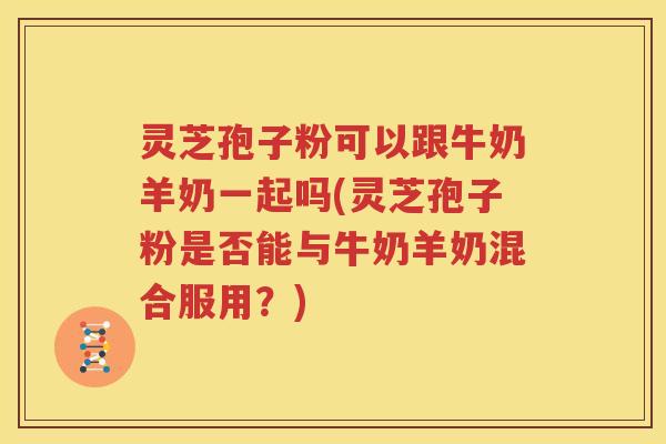 灵芝孢子粉可以跟牛奶羊奶一起吗(灵芝孢子粉是否能与牛奶羊奶混合服用？)