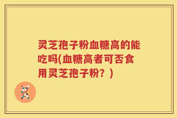 灵芝孢子粉血糖高的能吃吗(血糖高者可否食用灵芝孢子粉？)