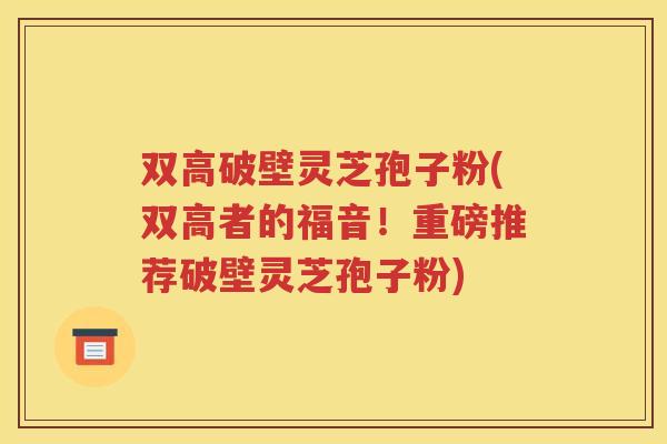 双高破壁灵芝孢子粉(双高者的福音！重磅推荐破壁灵芝孢子粉)