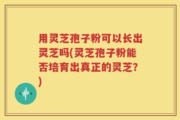 用灵芝孢子粉可以长出灵芝吗(灵芝孢子粉能否培育出真正的灵芝？)