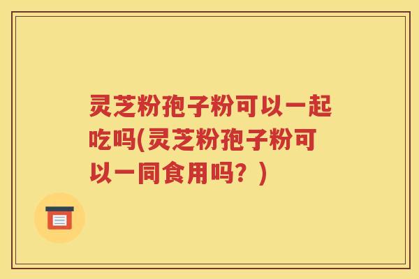 灵芝粉孢子粉可以一起吃吗(灵芝粉孢子粉可以一同食用吗？)