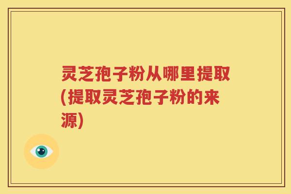 灵芝孢子粉从哪里提取(提取灵芝孢子粉的来源)