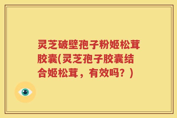 灵芝破壁孢子粉姬松茸胶囊(灵芝孢子胶囊结合姬松茸，有效吗？)