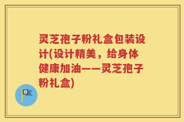 灵芝孢子粉礼盒包装设计(设计精美，给身体健康加油——灵芝孢子粉礼盒)