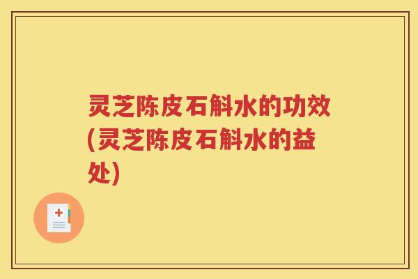灵芝陈皮石斛水的功效(灵芝陈皮石斛水的益处)