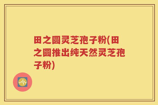 田之圆灵芝孢子粉(田之圆推出纯天然灵芝孢子粉)