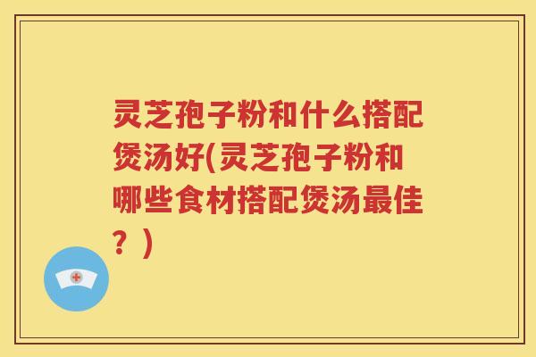 灵芝孢子粉和什么搭配煲汤好(灵芝孢子粉和哪些食材搭配煲汤最佳？)