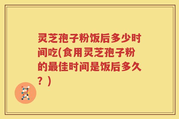 灵芝孢子粉饭后多少时间吃(食用灵芝孢子粉的最佳时间是饭后多久？)
