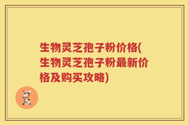 生物灵芝孢子粉价格(生物灵芝孢子粉最新价格及购买攻略)