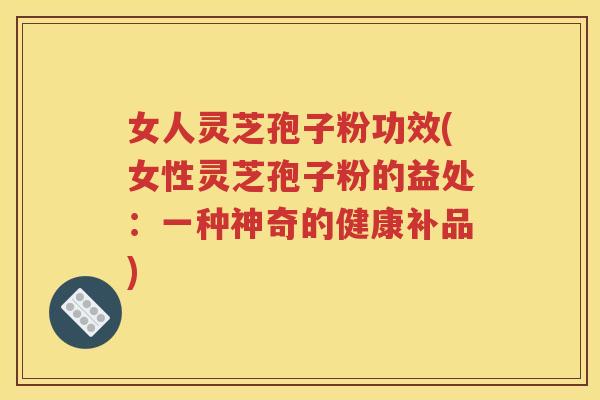 女人灵芝孢子粉功效(女性灵芝孢子粉的益处：一种神奇的健康补品)