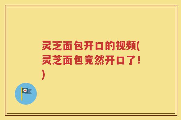 灵芝面包开口的视频(灵芝面包竟然开口了！)