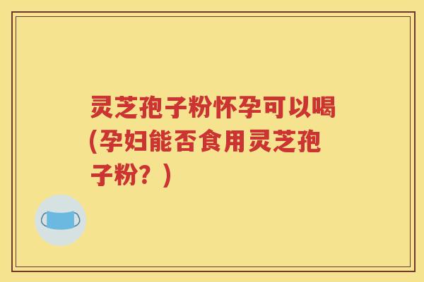 灵芝孢子粉怀孕可以喝(孕妇能否食用灵芝孢子粉？)