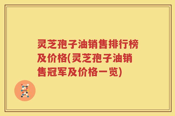 灵芝孢子油销售排行榜及价格(灵芝孢子油销售冠军及价格一览)