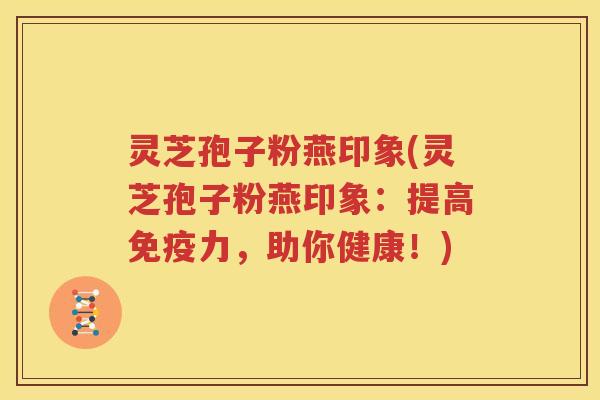 灵芝孢子粉燕印象(灵芝孢子粉燕印象：提高免疫力，助你健康！)