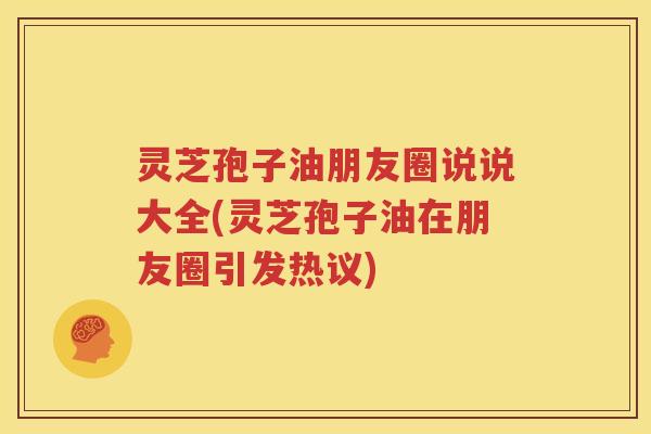 灵芝孢子油朋友圈说说大全(灵芝孢子油在朋友圈引发热议)